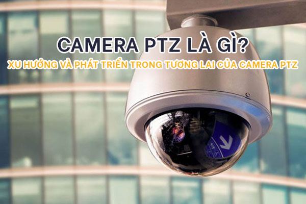 Camera PTZ là gì? Xu hướng và phát triển trong tương lai của camera PTZ
