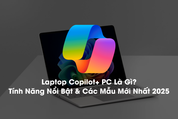 Laptop Copilot+ PC Là Gì? Tính Năng Nổi Bật & Các Mẫu Mới Nhất 2025